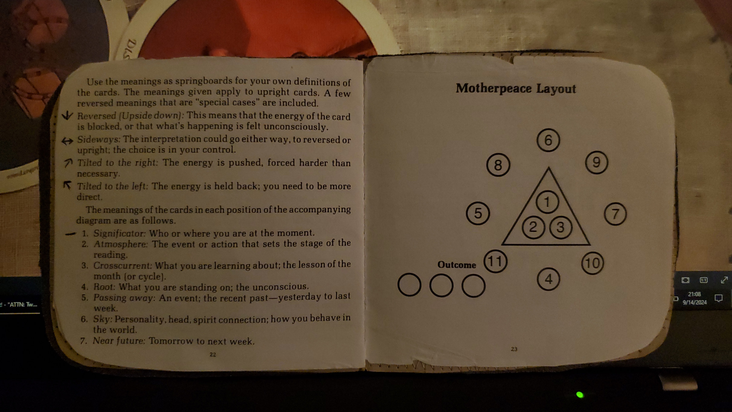 two pages of the Motherpeace tarot booklet. On the left is text that reads: Use the meanings as springboards for your own definitions of the cards. The meanings given apply to upright cards. A few reversed meanings that are special cases are included. Reversed (Upside down): This means that the energy of the card is blocked, or that what's happening is felt unconsciously. Sideways: The interpretation could go either way, to reversed or upright; the choice is in your control. Tilted to the right: The energy is pushed, forced harder than necessary. Tilted to the left: The energy is held back; you need to be more direct. The meanings of the cards in each position of the accompnaying diagram are as follows: 1. Significator: Who or where you are at the moment. 2. Atmosphere: The event of action that sets the stage of the reading. 3. Crosscurrent: What you are learning about; the lesson of the month (or cycle). 4. Root: What you are standing on; the unconscious. 5. Passing away: An event; the recent past - yesterday to last week. 6. Sky: Personality, head, spirit connection; how you behave in the world. 7. Near future: Tomorrow to next week. On the right page is a diagram with 13 numbered circles. The first three are inside a triangle.